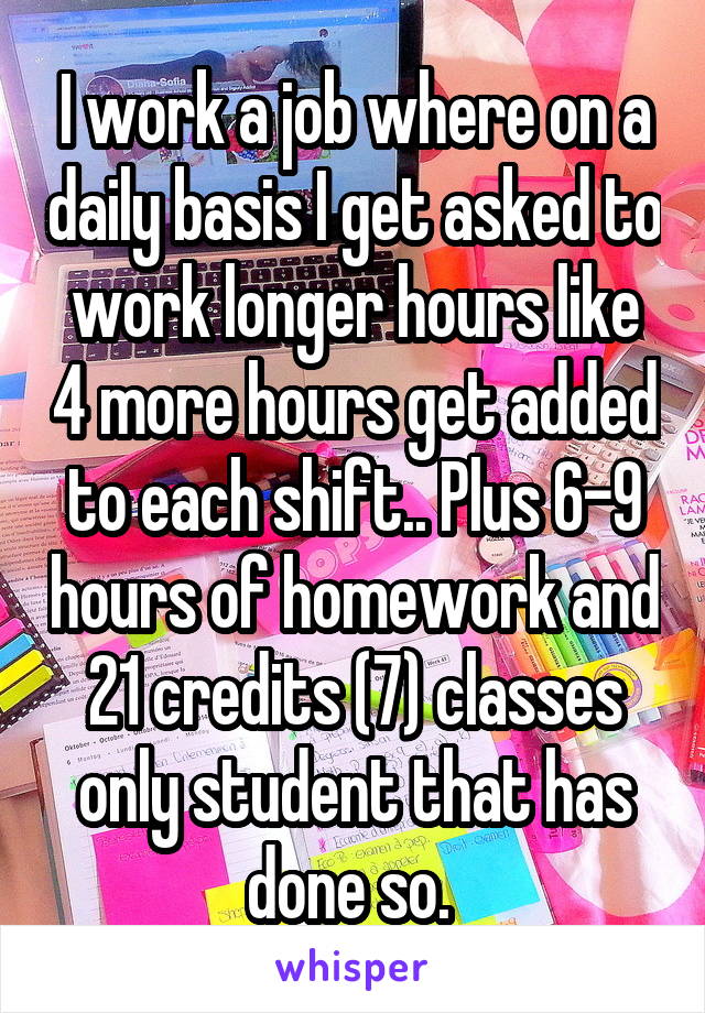 I work a job where on a daily basis I get asked to work longer hours like 4 more hours get added to each shift.. Plus 6-9 hours of homework and 21 credits (7) classes only student that has done so. 