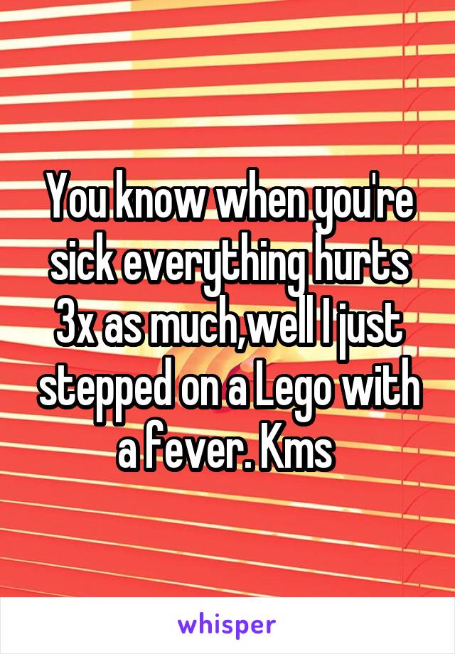 You know when you're sick everything hurts 3x as much,well I just stepped on a Lego with a fever. Kms 