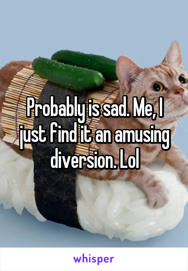 Probably is sad. Me, I just find it an amusing diversion. Lol