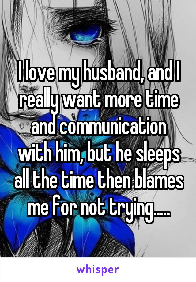 I love my husband, and I really want more time and communication with him, but he sleeps all the time then blames me for not trying.....