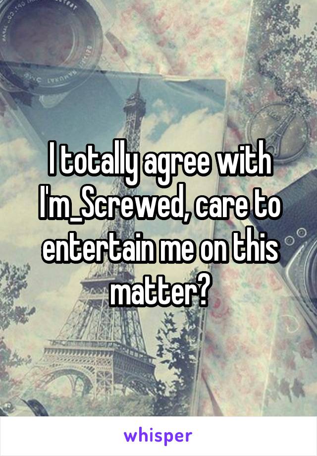 I totally agree with I'm_Screwed, care to entertain me on this matter?