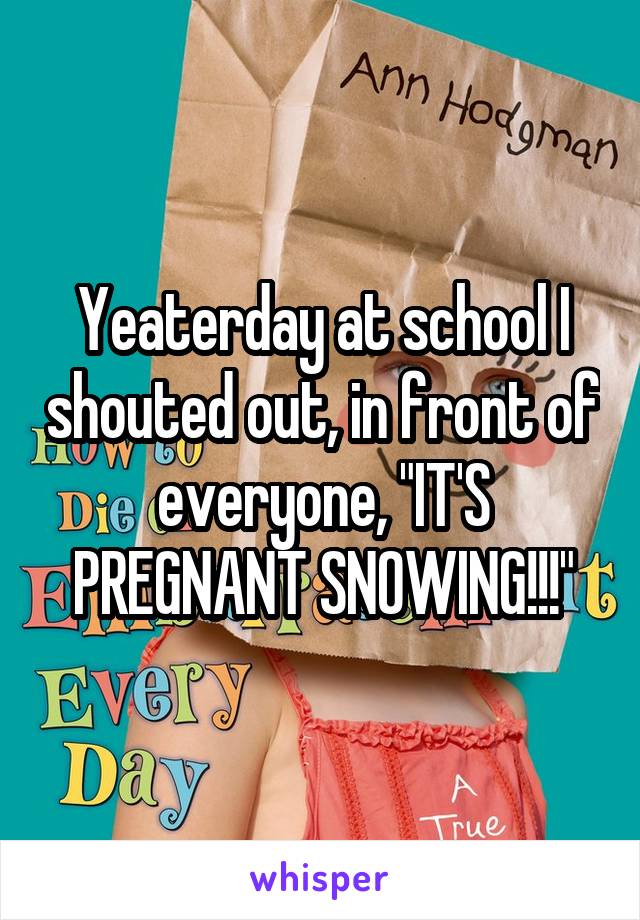 Yeaterday at school I shouted out, in front of everyone, "IT'S PREGNANT SNOWING!!!"