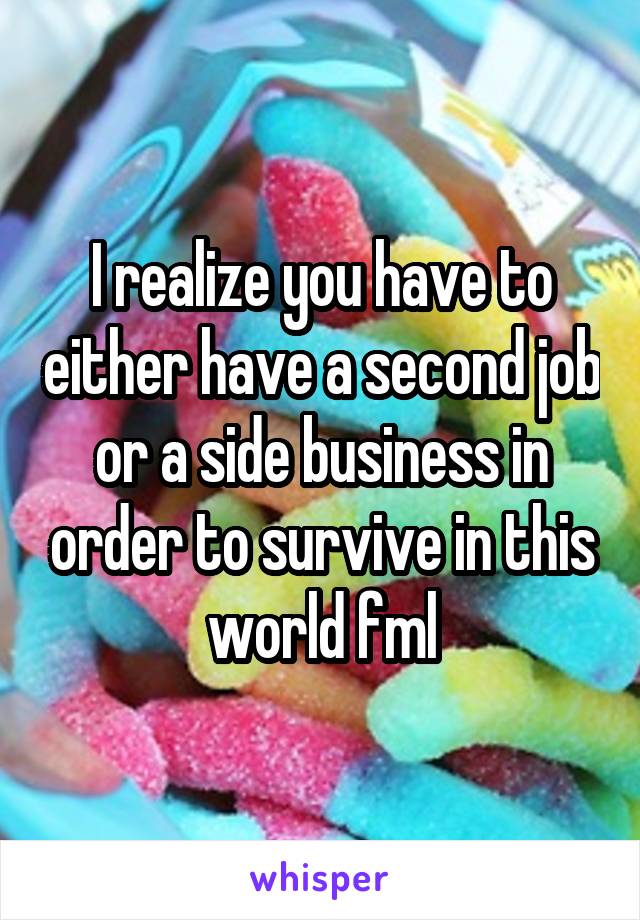 I realize you have to either have a second job or a side business in order to survive in this world fml