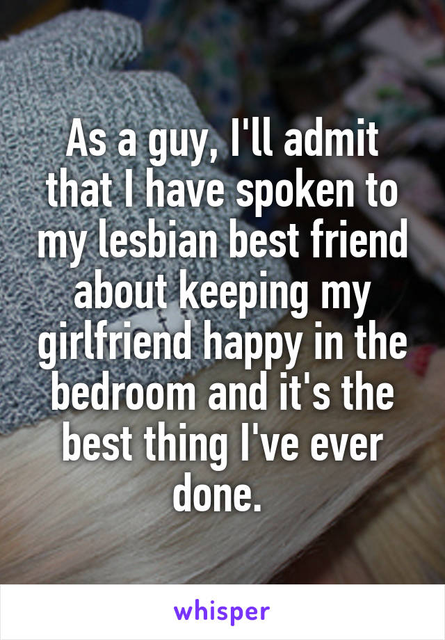 As a guy, I'll admit that I have spoken to my lesbian best friend about keeping my girlfriend happy in the bedroom and it's the best thing I've ever done. 