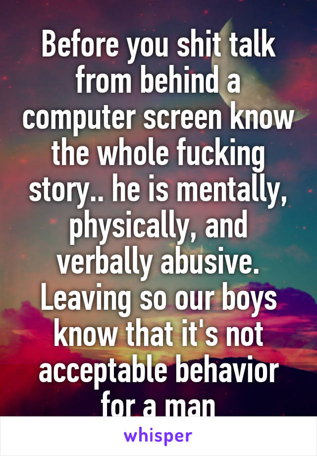 Before you shit talk from behind a computer screen know the whole fucking story.. he is mentally, physically, and verbally abusive. Leaving so our boys know that it's not acceptable behavior for a man