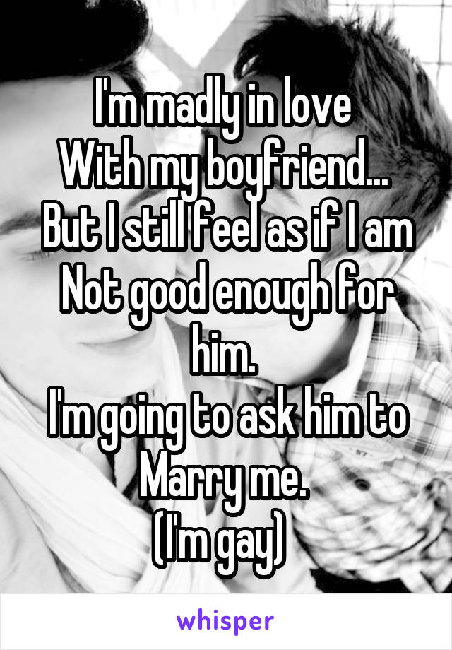 I'm madly in love 
With my boyfriend... 
But I still feel as if I am
Not good enough for him. 
I'm going to ask him to Marry me. 
(I'm gay)  