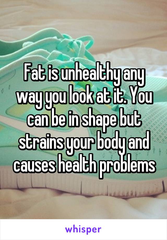 Fat is unhealthy any way you look at it. You can be in shape but strains your body and causes health problems