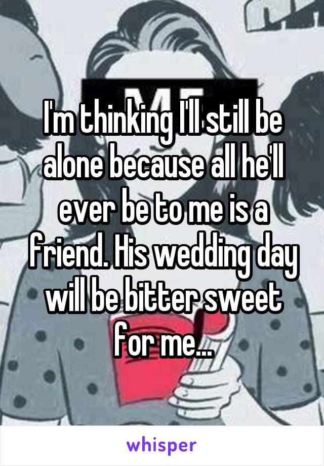 I'm thinking I'll still be alone because all he'll ever be to me is a friend. His wedding day will be bitter sweet for me...