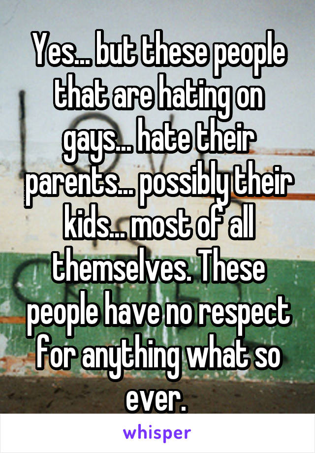 Yes... but these people that are hating on gays... hate their parents... possibly their kids... most of all themselves. These people have no respect for anything what so ever. 