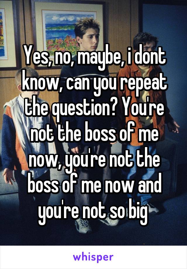 Yes, no, maybe, i dont know, can you repeat the question? You're not the boss of me now, you're not the boss of me now and you're not so big 