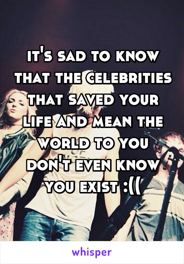 it's sad to know that the celebrities that saved your life and mean the world to you don't even know you exist :((
