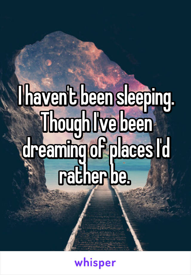 I haven't been sleeping. Though I've been dreaming of places I'd rather be. 