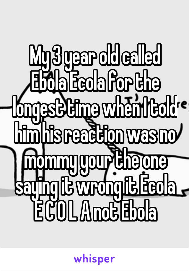 My 3 year old called Ebola Ecola for the longest time when I told him his reaction was no mommy your the one saying it wrong it Ecola E C O L A not Ebola