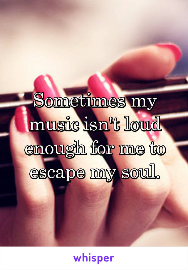 Sometimes my music isn't loud enough for me to escape my soul.