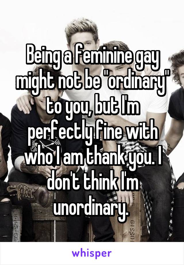 Being a feminine gay might not be "ordinary" to you, but I'm perfectly fine with who I am thank you. I don't think I'm unordinary. 