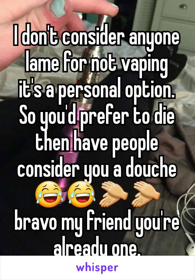 I don't consider anyone lame for not vaping  it's a personal option. So you'd prefer to die then have people consider you a douche 😂😂👏👏 bravo my friend you're already one.