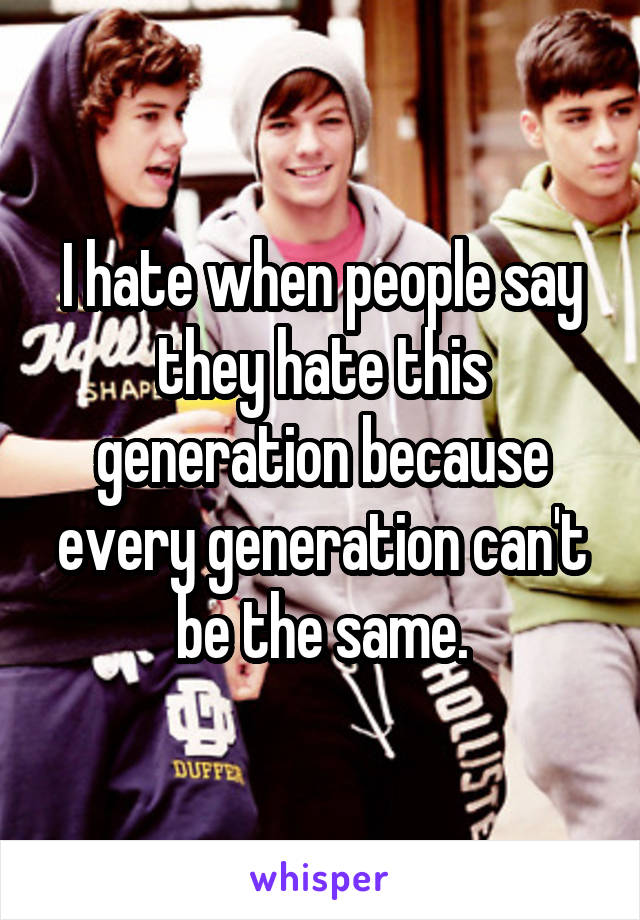 I hate when people say they hate this generation because every generation can't be the same.