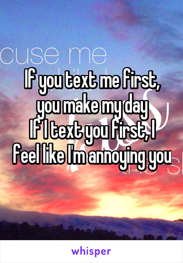 If you text me first, you make my day
If I text you first, I feel like I'm annoying you 