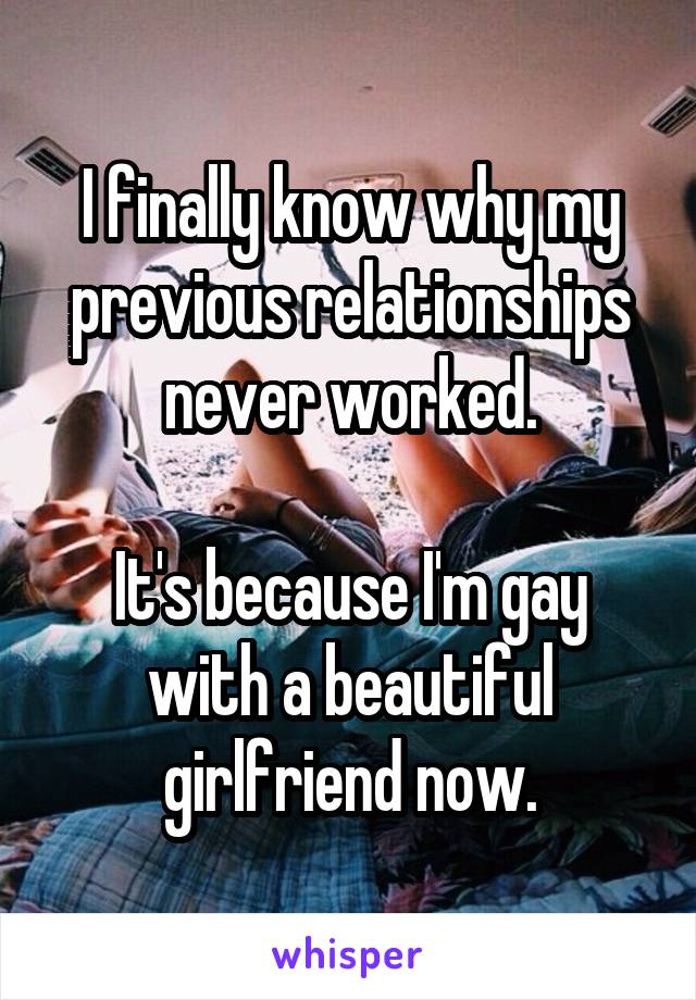 I finally know why my previous relationships never worked.

It's because I'm gay with a beautiful girlfriend now.