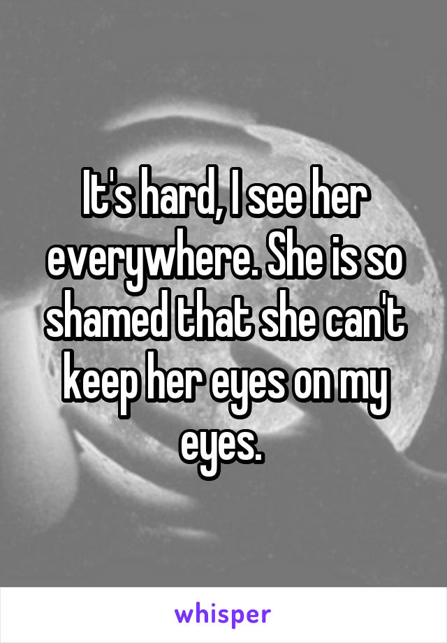 It's hard, I see her everywhere. She is so shamed that she can't keep her eyes on my eyes. 