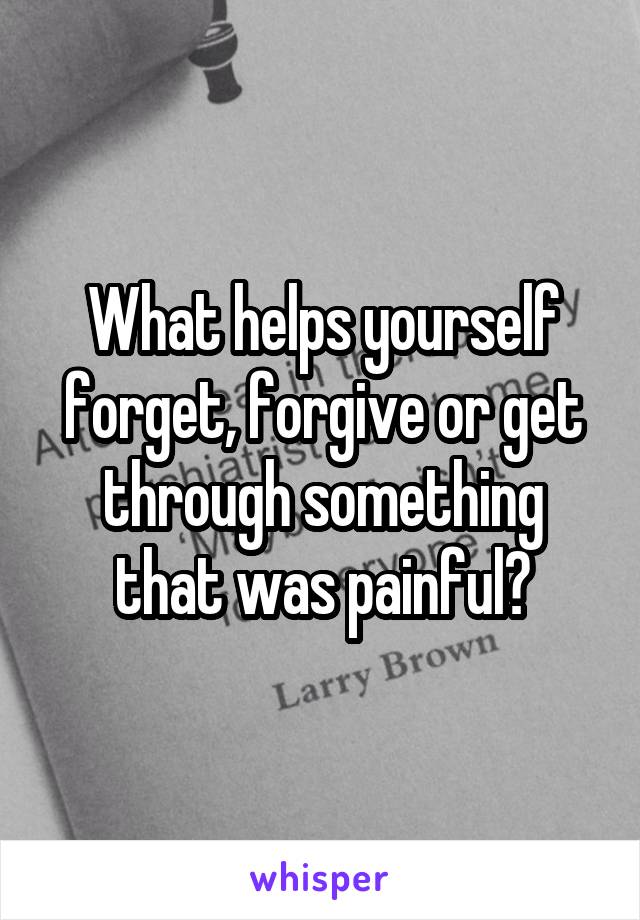 What helps yourself forget, forgive or get through something that was painful?