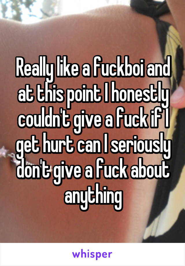 Really like a fuckboi and at this point I honestly couldn't give a fuck if I get hurt can I seriously don't give a fuck about anything