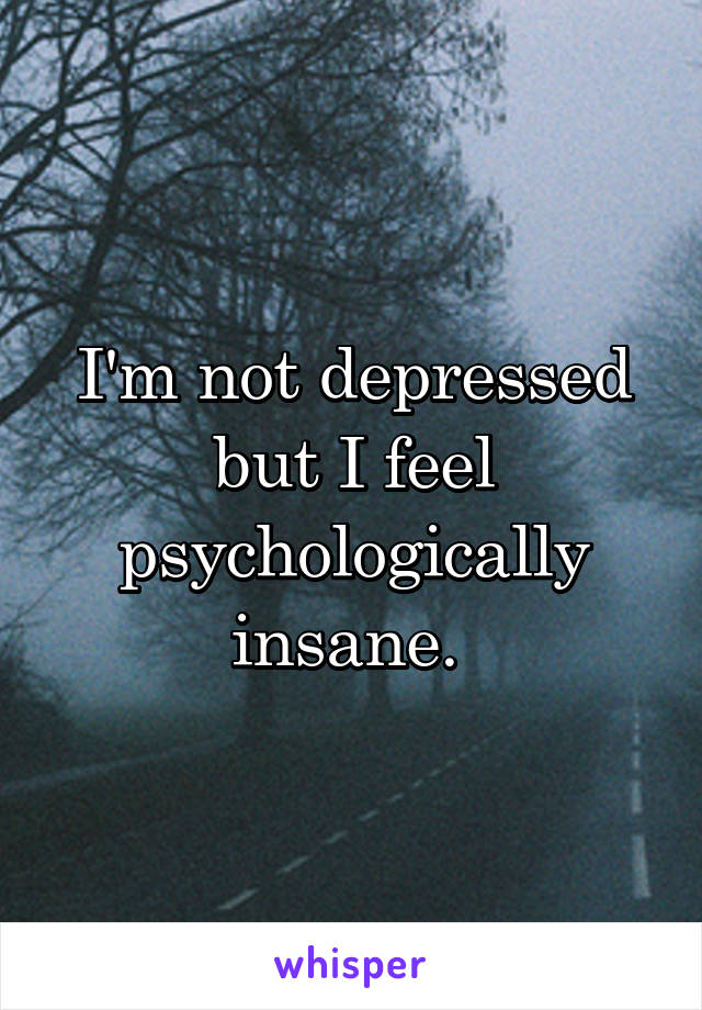 I'm not depressed but I feel psychologically insane. 