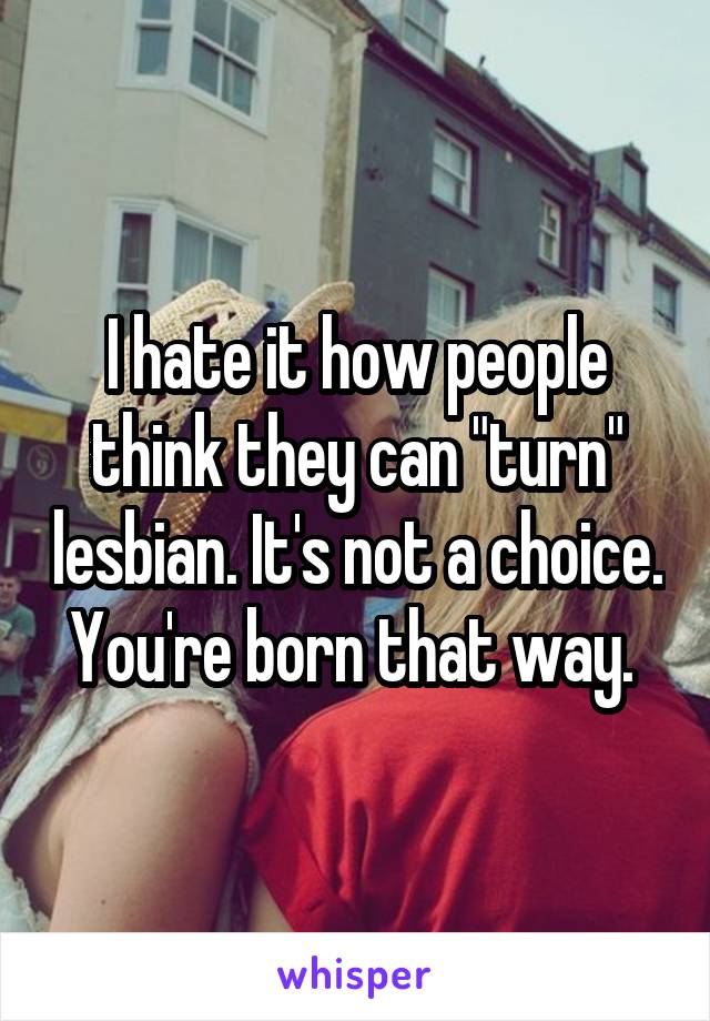 I hate it how people think they can "turn" lesbian. It's not a choice. You're born that way. 