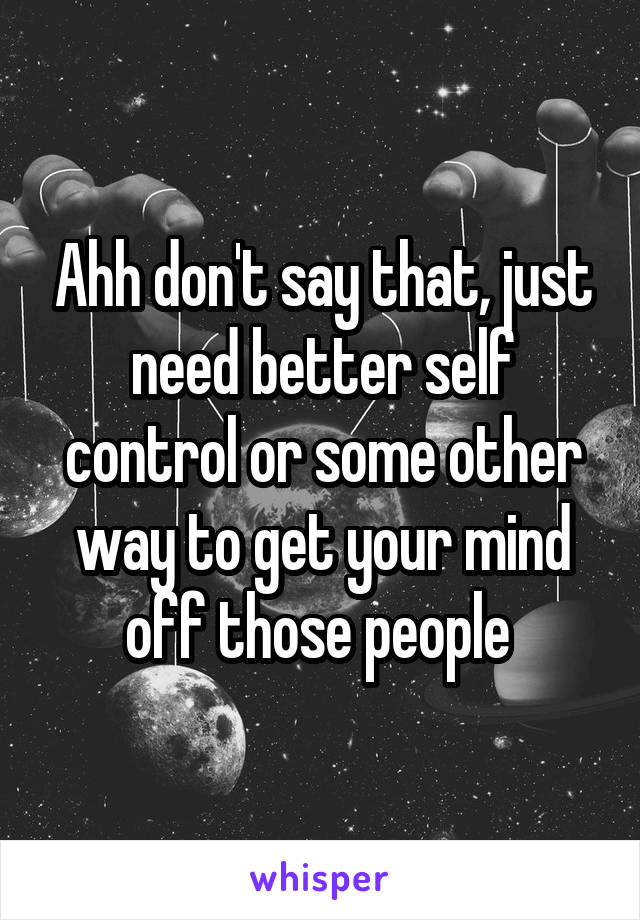 Ahh don't say that, just need better self control or some other way to get your mind off those people 