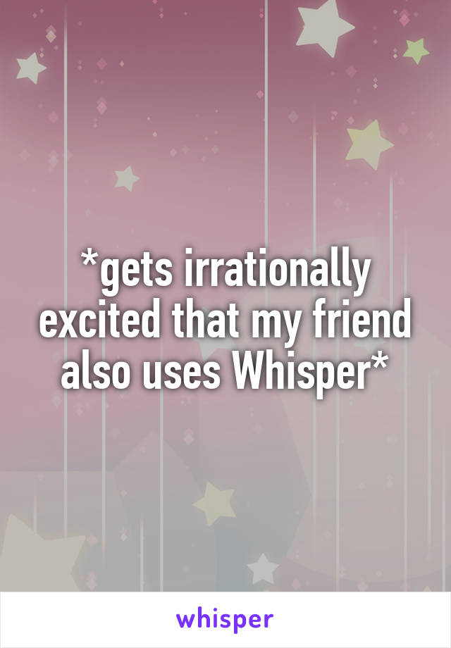 *gets irrationally excited that my friend also uses Whisper*