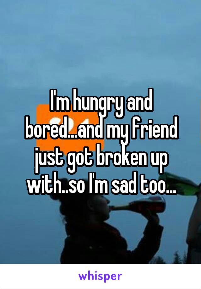 I'm hungry and bored...and my friend just got broken up with..so I'm sad too...