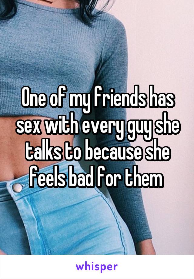 One of my friends has sex with every guy she talks to because she feels bad for them 