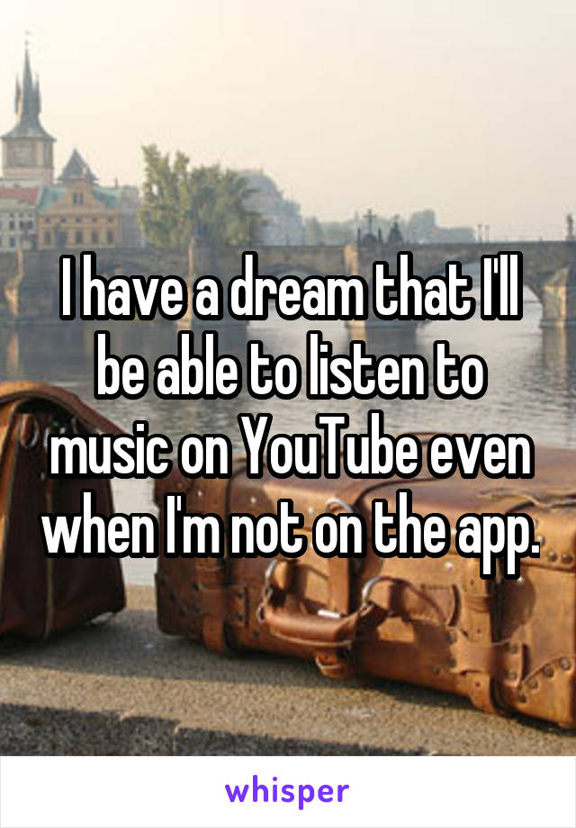 I have a dream that I'll be able to listen to music on YouTube even when I'm not on the app.