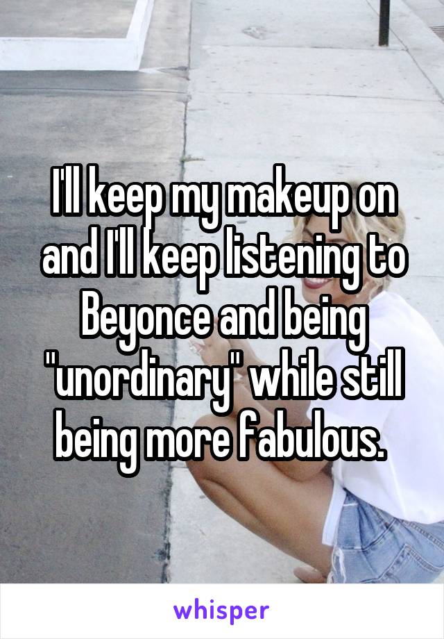 I'll keep my makeup on and I'll keep listening to Beyonce and being "unordinary" while still being more fabulous. 