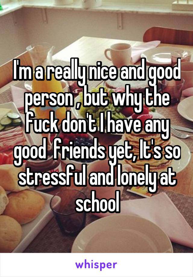 I'm a really nice and good person , but why the fuck don't I have any good  friends yet, It's so stressful and lonely at school