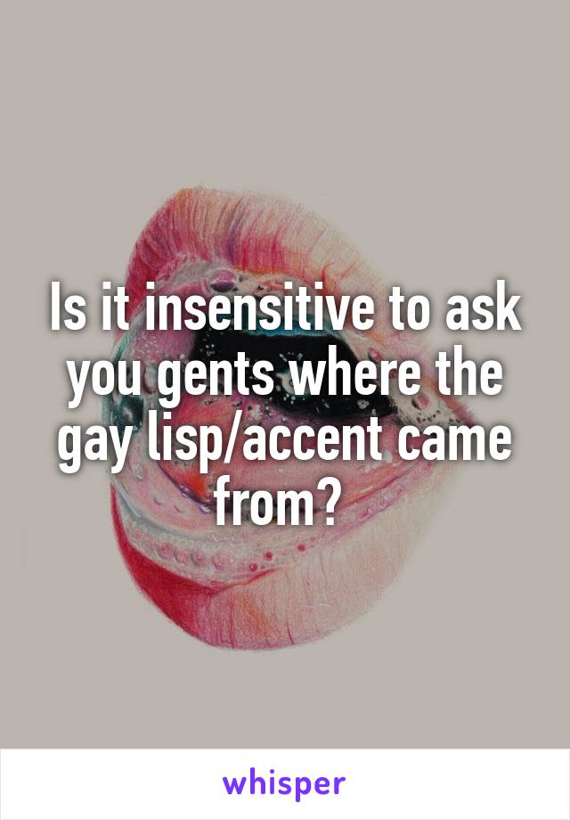 Is it insensitive to ask you gents where the gay lisp/accent came from? 