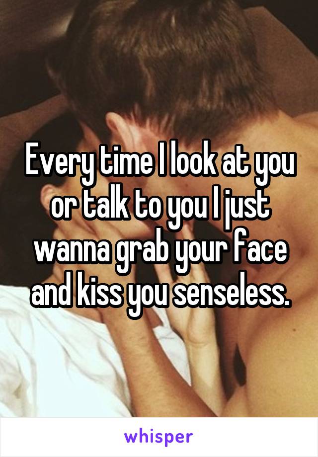 Every time I look at you or talk to you I just wanna grab your face and kiss you senseless.