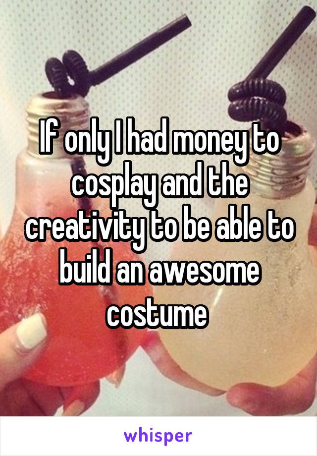 If only I had money to cosplay and the creativity to be able to build an awesome costume 