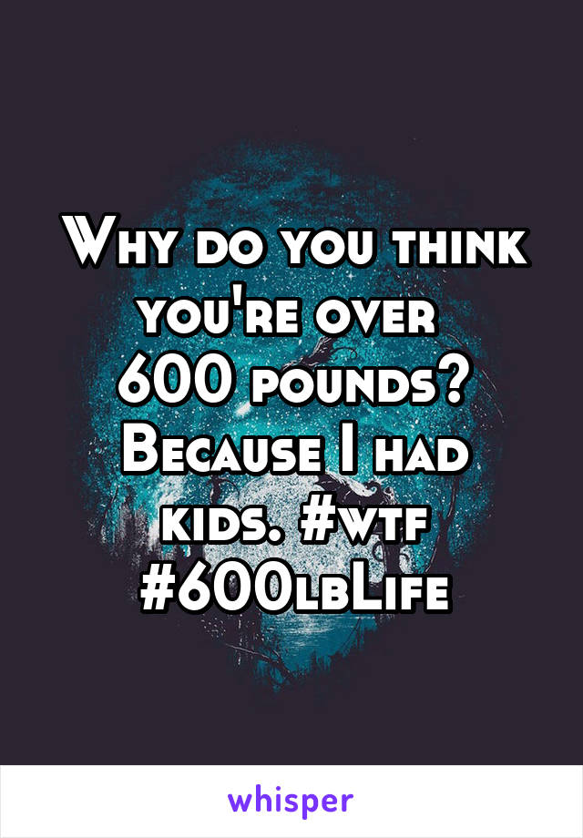 Why do you think you're over 
600 pounds?
Because I had kids. #wtf #600lbLife