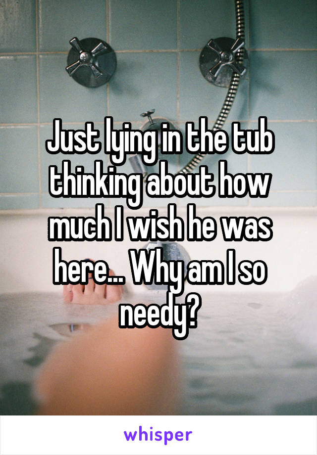 Just lying in the tub thinking about how much I wish he was here... Why am I so needy?