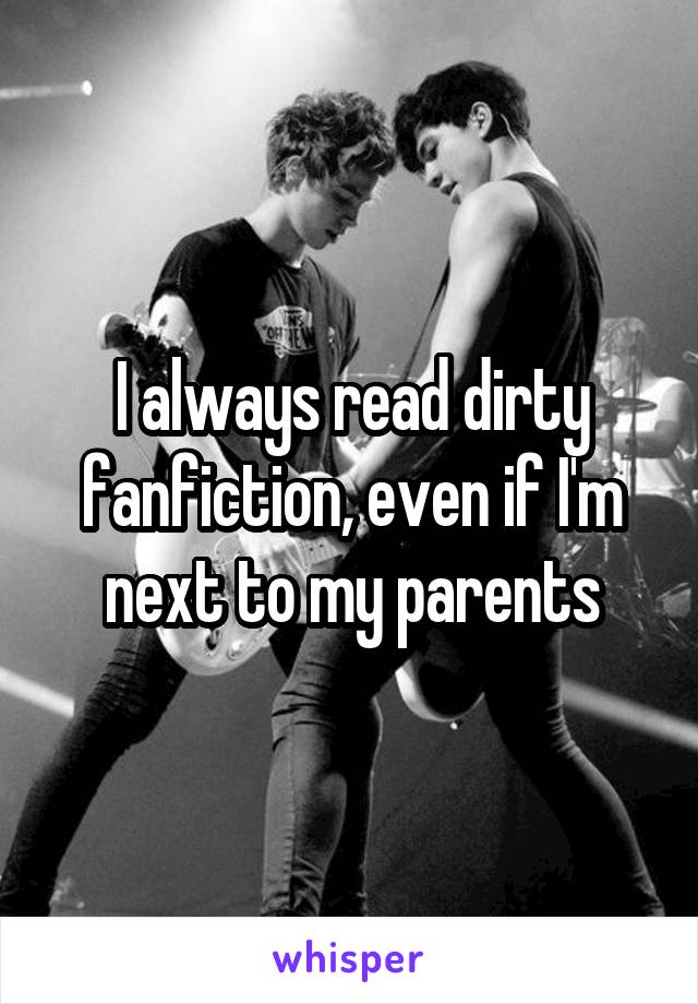 I always read dirty fanfiction, even if I'm next to my parents