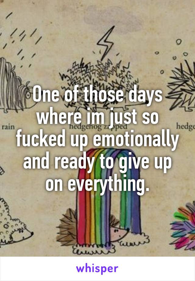 One of those days where im just so fucked up emotionally and ready to give up on everything.