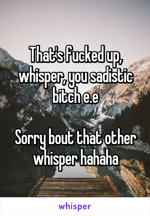 That's fucked up, whisper, you sadistic bitch e.e

Sorry bout that other whisper hahaha