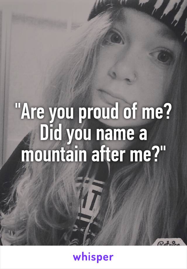 "Are you proud of me?
Did you name a mountain after me?"