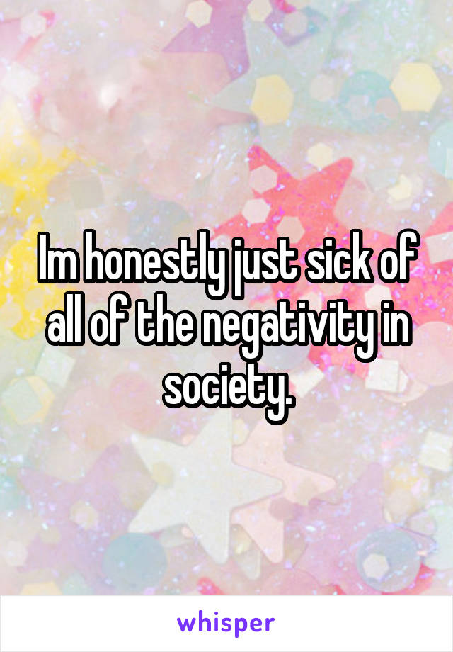 Im honestly just sick of all of the negativity in society.