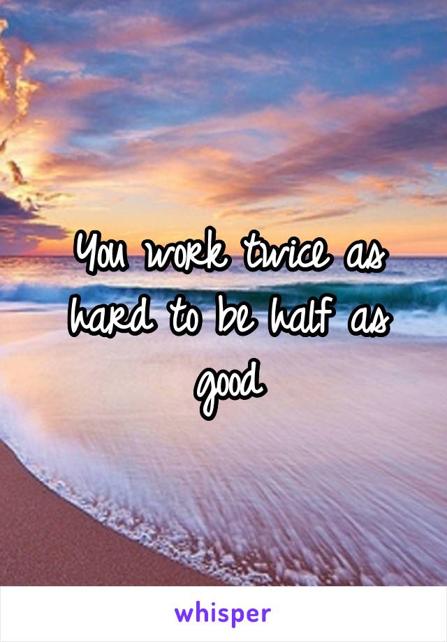 You work twice as hard to be half as good