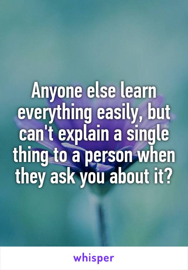 Anyone else learn everything easily, but can't explain a single thing to a person when they ask you about it?