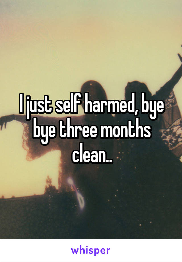 I just self harmed, bye bye three months clean..