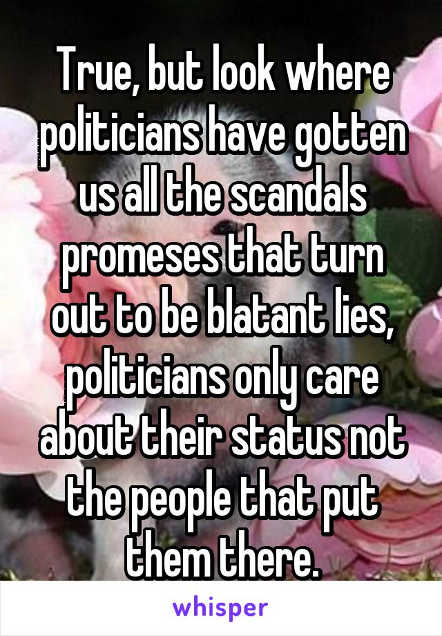 True, but look where politicians have gotten us all the scandals promeses that turn out to be blatant lies, politicians only care about their status not the people that put them there.