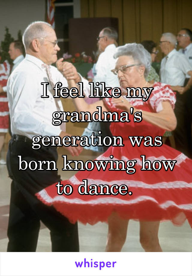 I feel like my grandma's generation was born knowing how to dance. 